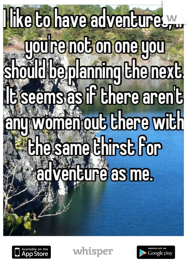 I like to have adventures, if you're not on one you should be planning the next. It seems as if there aren't any women out there with the same thirst for adventure as me.