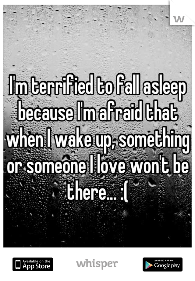 I'm terrified to fall asleep because I'm afraid that when I wake up, something or someone I love won't be there... :(