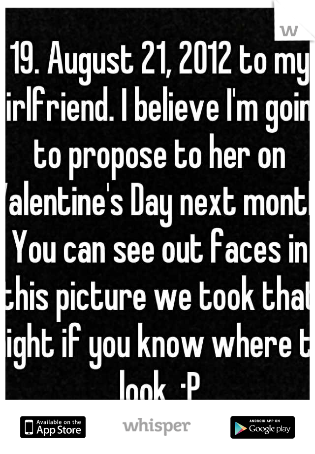 19. August 21, 2012 to my girlfriend. I believe I'm going to propose to her on Valentine's Day next month. You can see out faces in this picture we took that night if you know where to look. :P