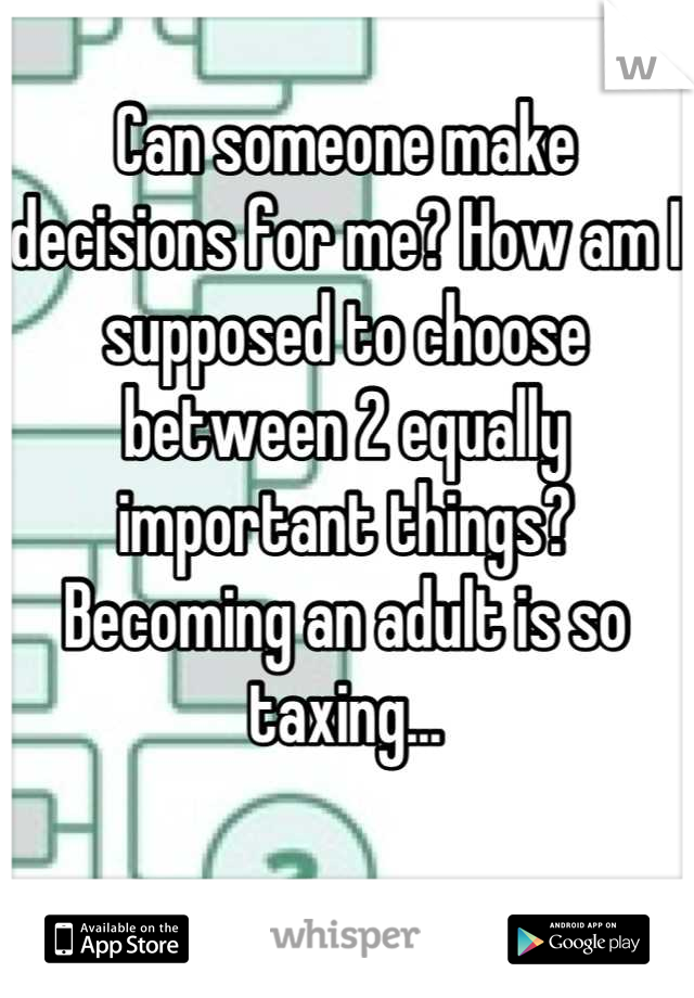 Can someone make decisions for me? How am I supposed to choose between 2 equally important things? Becoming an adult is so taxing...