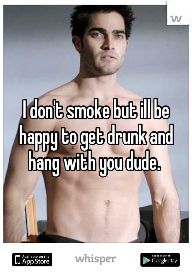 I don't smoke but ill be happy to get drunk and hang with you dude. 