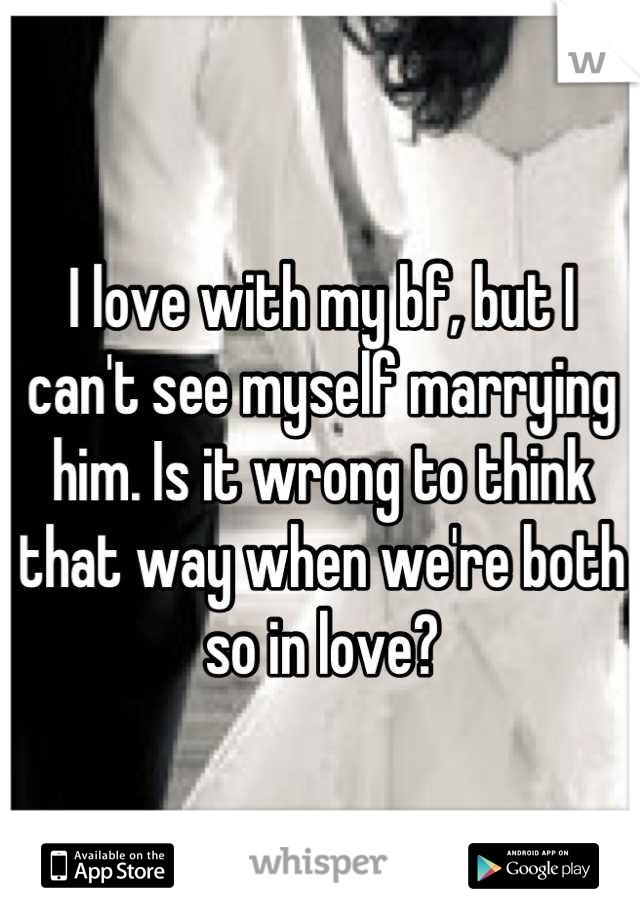 I love with my bf, but I can't see myself marrying him. Is it wrong to think that way when we're both so in love?