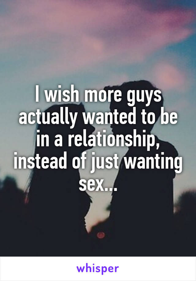 I wish more guys actually wanted to be in a relationship, instead of just wanting sex...