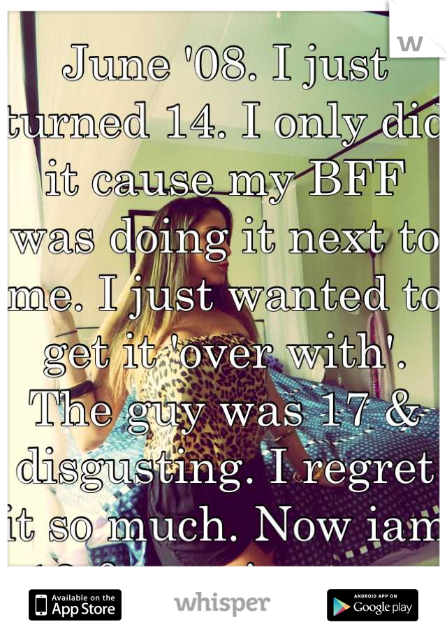 June '08. I just turned 14. I only did it cause my BFF was doing it next to me. I just wanted to get it 'over with'. The guy was 17 & disgusting. I regret it so much. Now iam 18 & a stripper... 😭