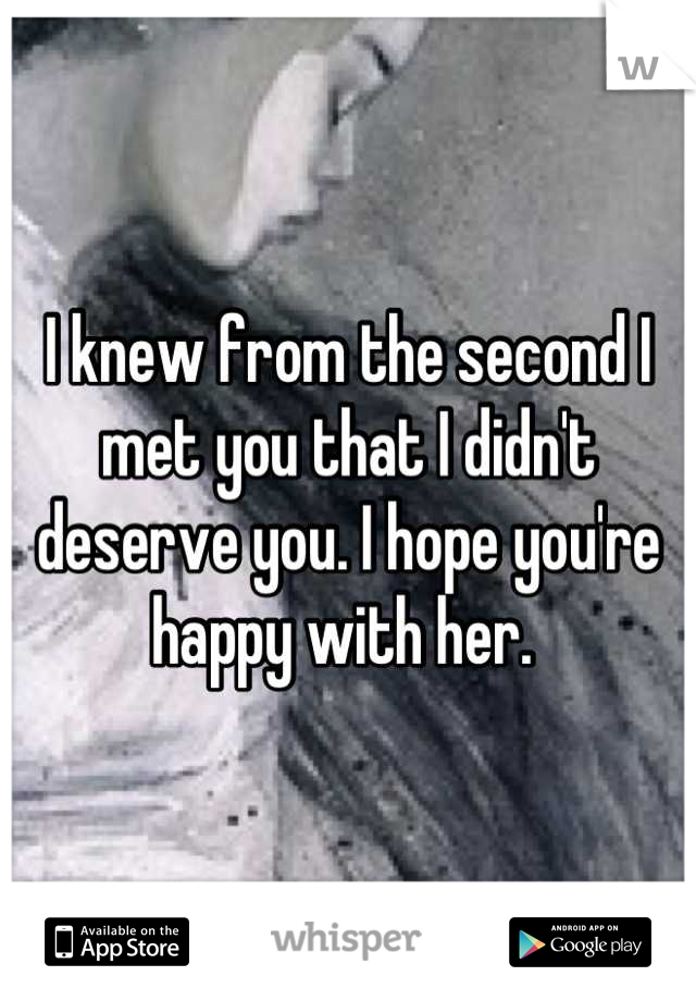 I knew from the second I met you that I didn't deserve you. I hope you're happy with her. 