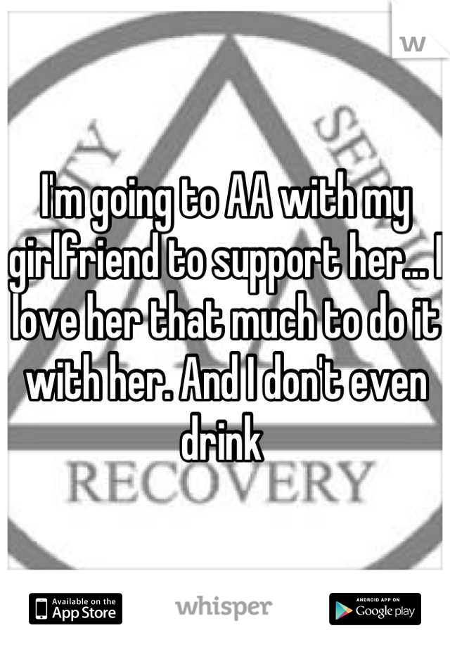 I'm going to AA with my girlfriend to support her... I love her that much to do it with her. And I don't even drink 