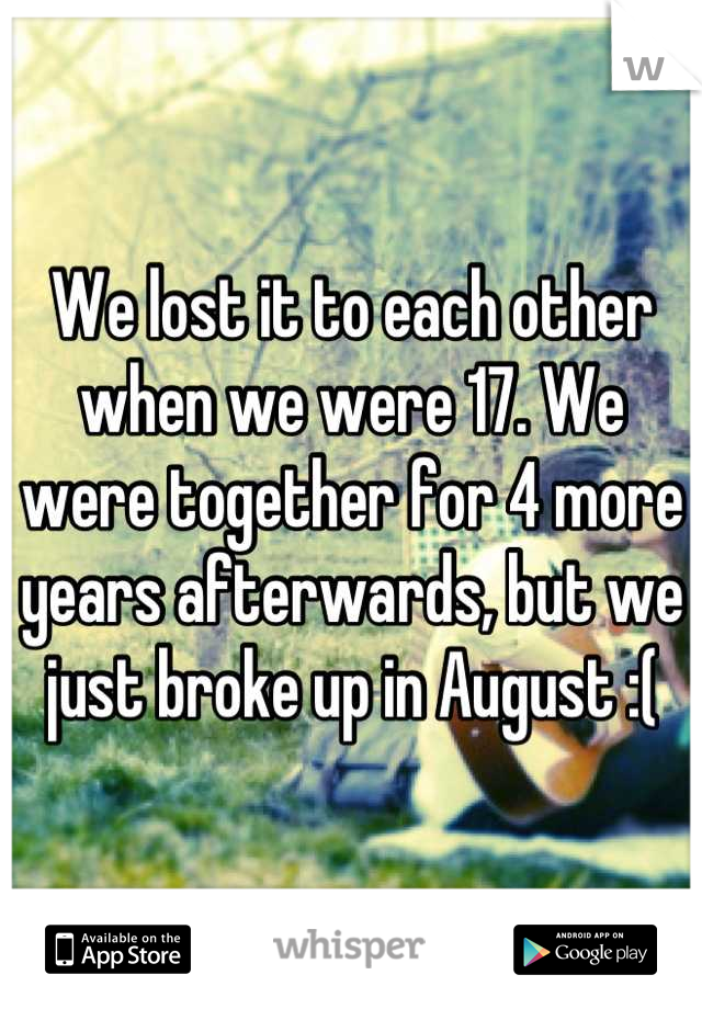 We lost it to each other when we were 17. We were together for 4 more years afterwards, but we just broke up in August :(