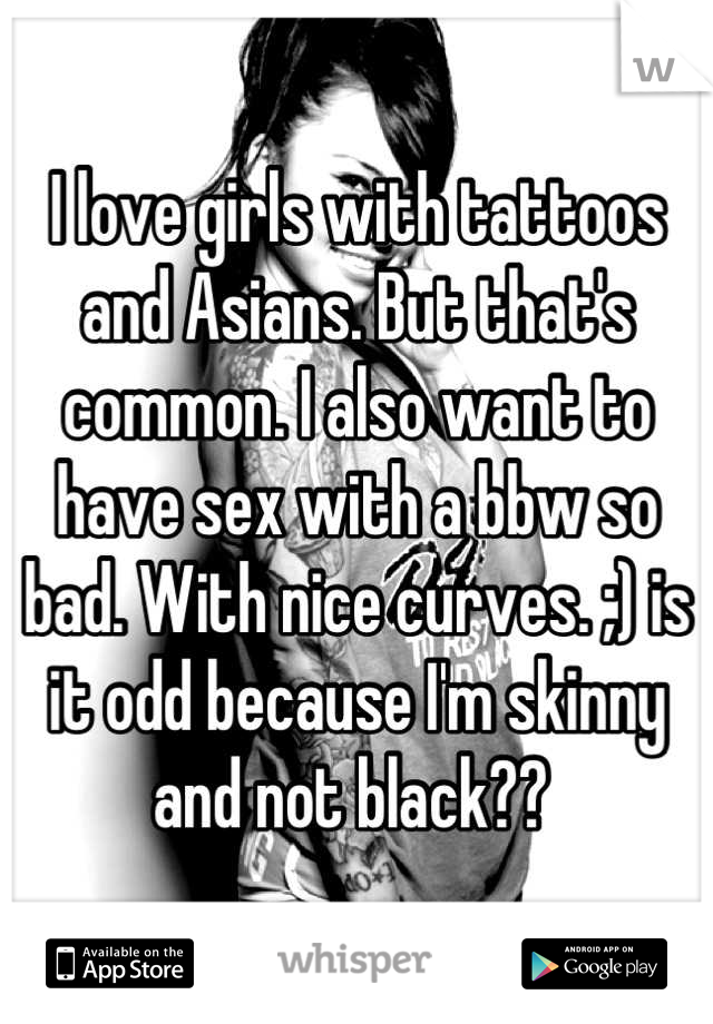 I love girls with tattoos and Asians. But that's common. I also want to have sex with a bbw so bad. With nice curves. ;) is it odd because I'm skinny and not black?? 