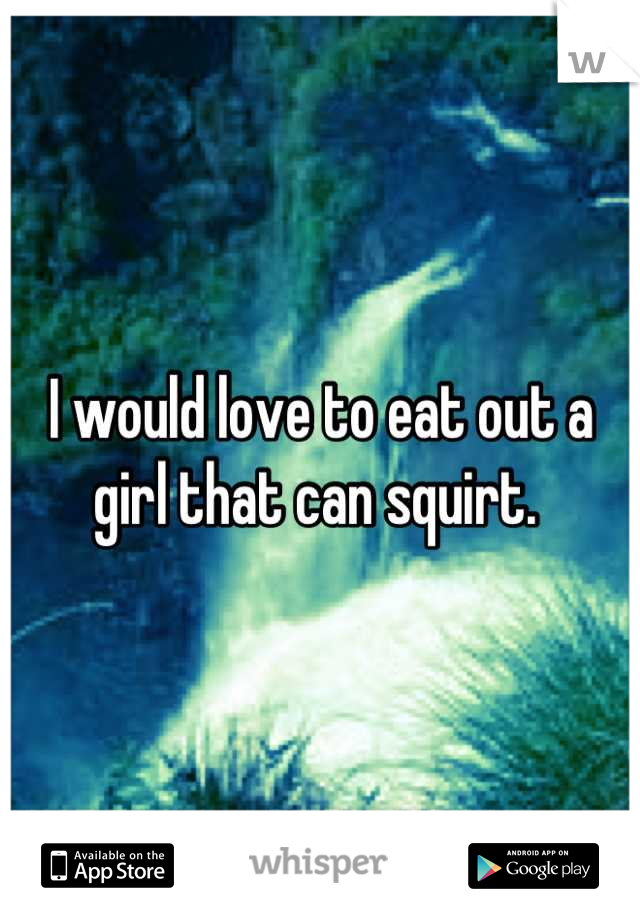 I would love to eat out a girl that can squirt. 