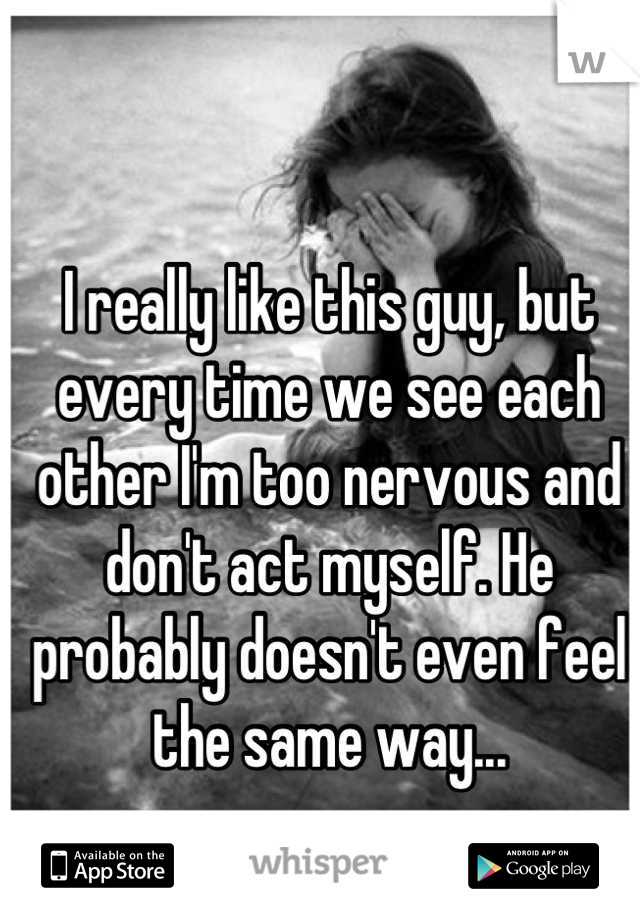 I really like this guy, but every time we see each other I'm too nervous and don't act myself. He probably doesn't even feel the same way...