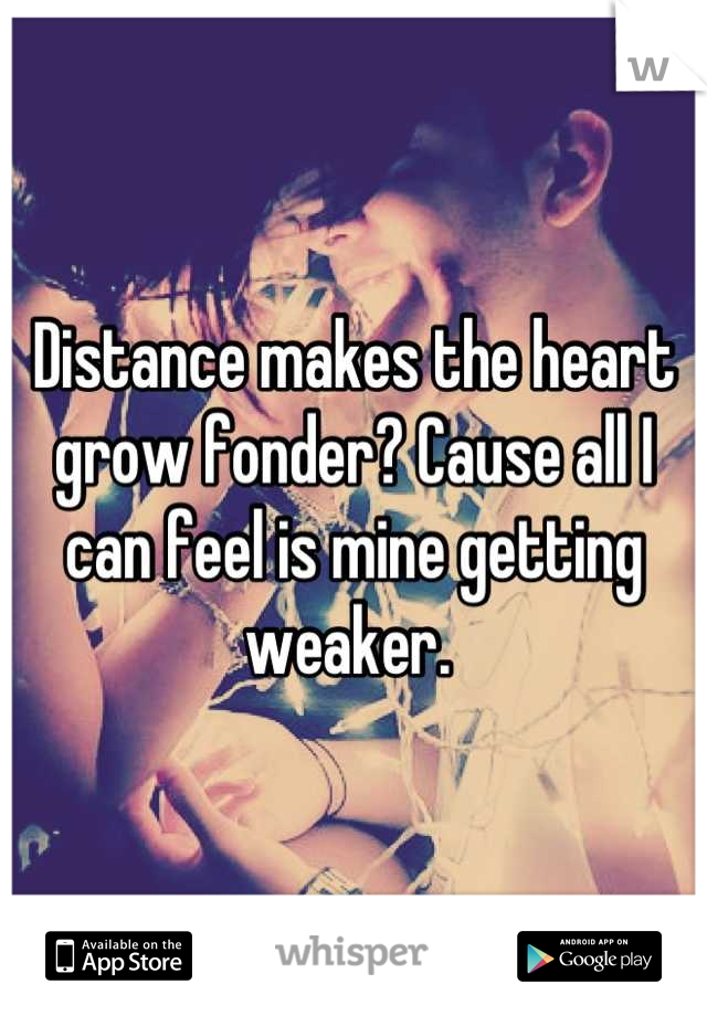 Distance makes the heart grow fonder? Cause all I can feel is mine getting weaker. 