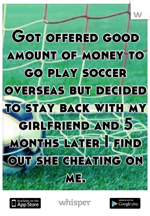 Got offered good amount of money to go play soccer overseas but decided to stay back with my girlfriend and 5 months later I find out she cheating on me.