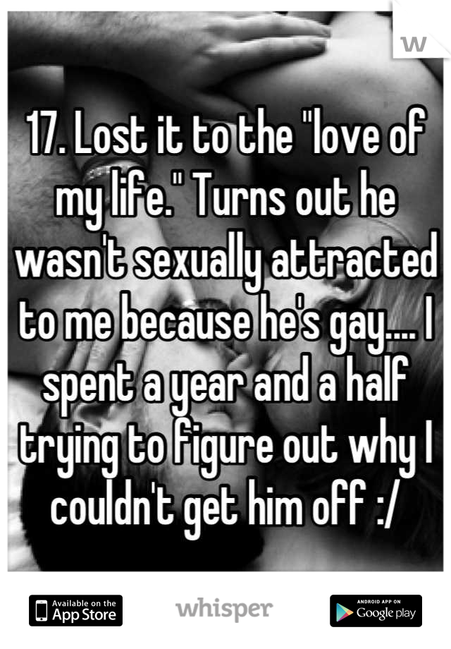 17. Lost it to the "love of my life." Turns out he wasn't sexually attracted to me because he's gay.... I spent a year and a half trying to figure out why I couldn't get him off :/