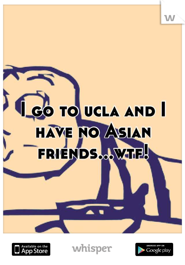 I go to ucla and I have no Asian friends...wtf!