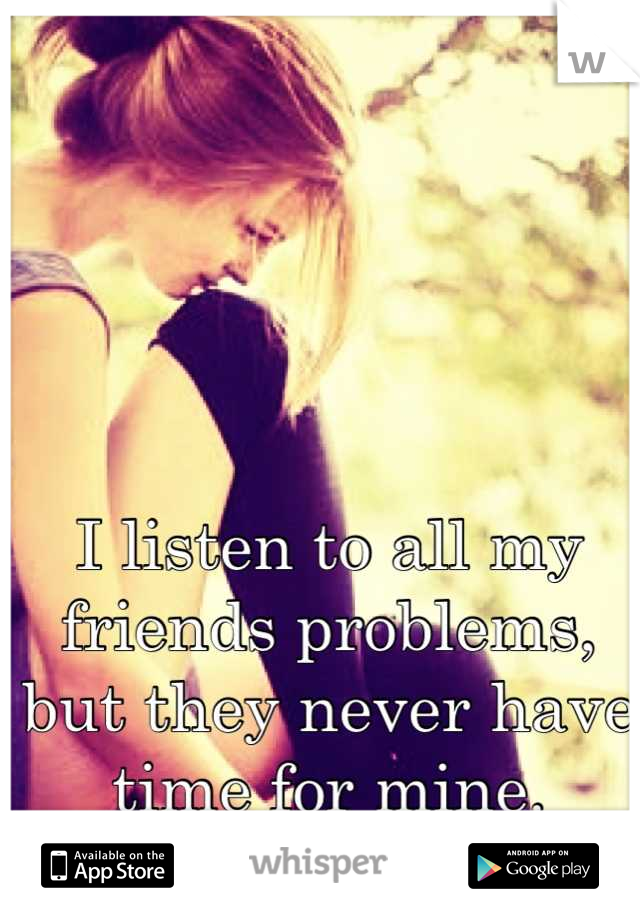 I listen to all my friends problems, but they never have time for mine.