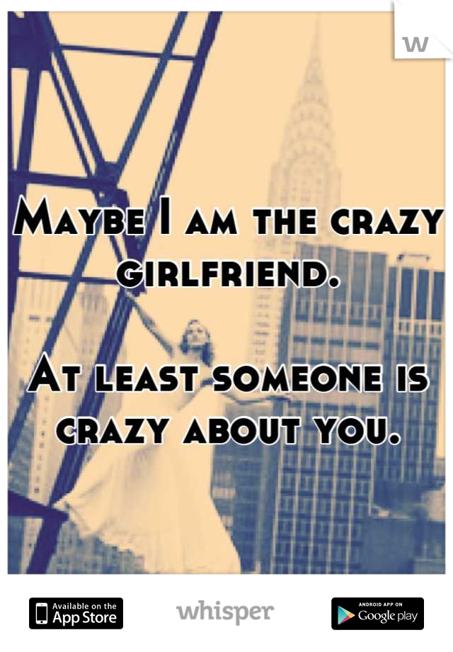 Maybe I am the crazy girlfriend.

At least someone is crazy about you.