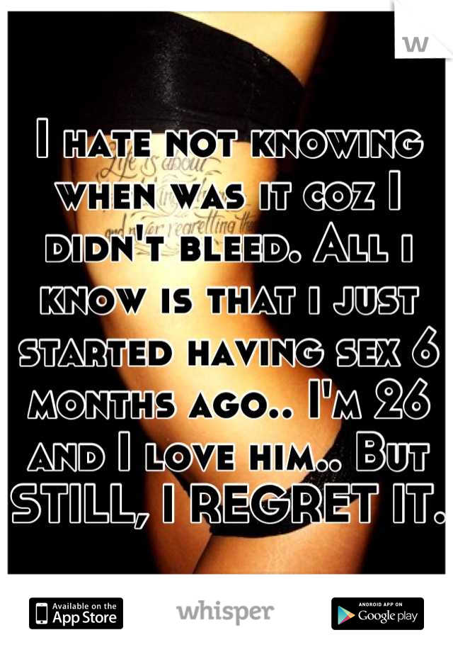 I hate not knowing when was it coz I didn't bleed. All i know is that i just started having sex 6 months ago.. I'm 26 and I love him.. But STILL, I REGRET IT.