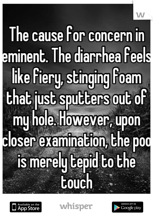 The cause for concern in eminent. The diarrhea feels like fiery, stinging foam that just sputters out of my hole. However, upon closer examination, the poo is merely tepid to the touch