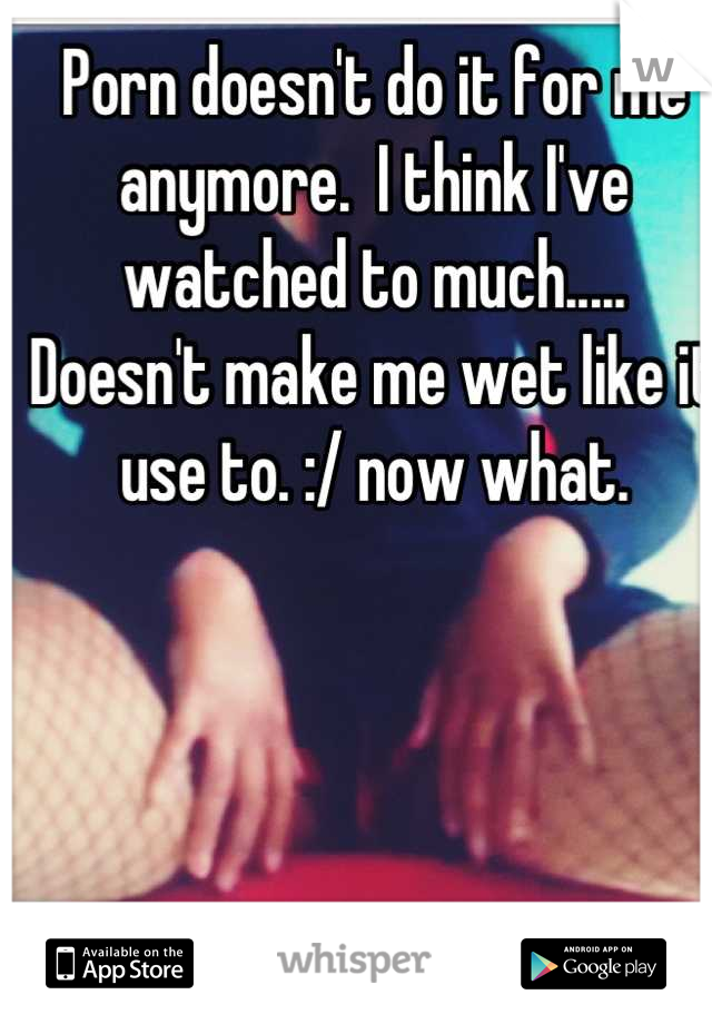 Porn doesn't do it for me anymore.  I think I've watched to much..... Doesn't make me wet like it use to. :/ now what.