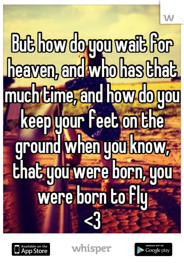 But how do you wait for heaven, and who has that much time, and how do you keep your feet on the ground when you know, that you were born, you were born to fly
<3