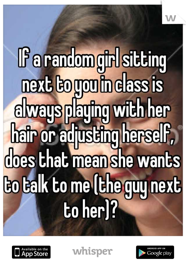 If a random girl sitting next to you in class is always playing with her hair or adjusting herself, does that mean she wants to talk to me (the guy next to her)? 