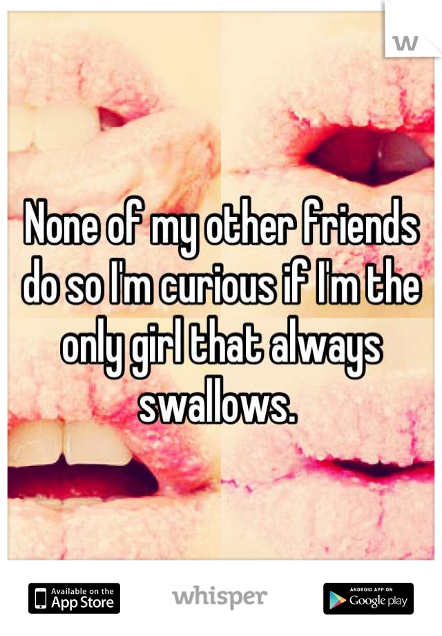 None of my other friends do so I'm curious if I'm the only girl that always swallows. 