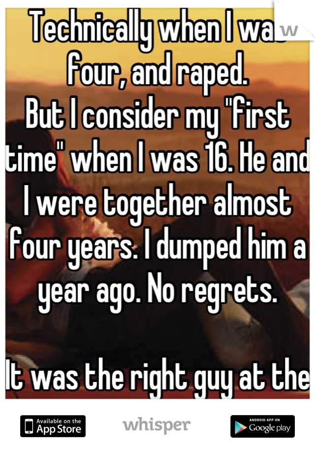 Technically when I was four, and raped.
But I consider my "first time" when I was 16. He and I were together almost four years. I dumped him a year ago. No regrets.

It was the right guy at the time.