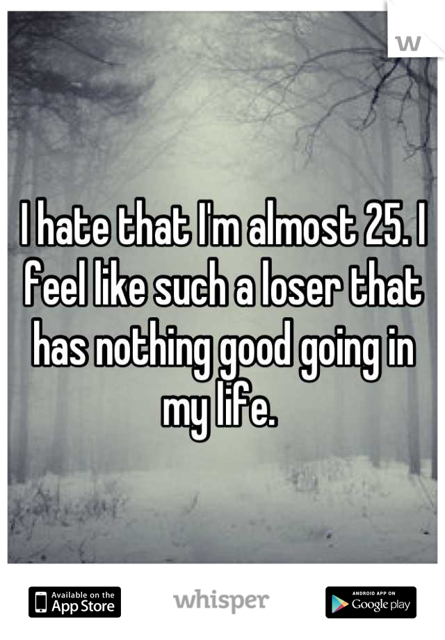 I hate that I'm almost 25. I feel like such a loser that has nothing good going in my life. 