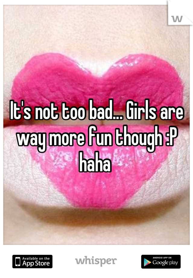 It's not too bad... Girls are way more fun though :P haha 