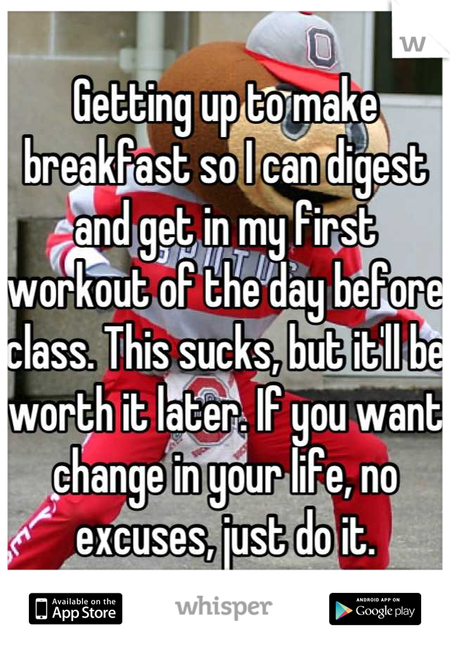 Getting up to make breakfast so I can digest and get in my first workout of the day before class. This sucks, but it'll be worth it later. If you want change in your life, no excuses, just do it.