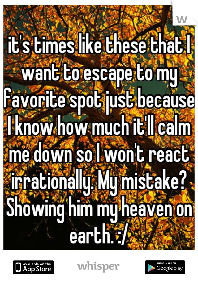 it's times like these that I want to escape to my favorite spot just because I know how much it'll calm me down so I won't react irrationally. My mistake? Showing him my heaven on earth. :/