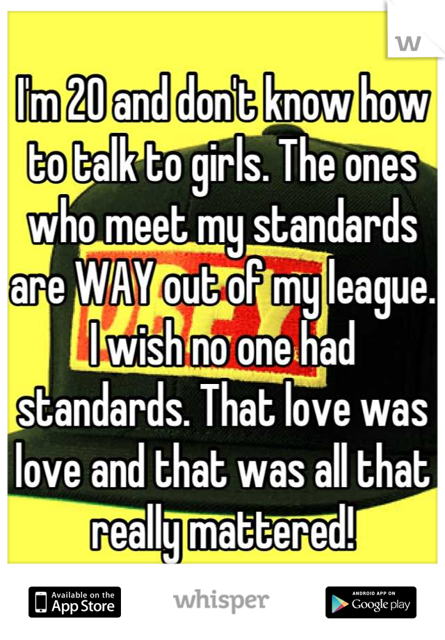 I'm 20 and don't know how to talk to girls. The ones who meet my standards are WAY out of my league. I wish no one had standards. That love was love and that was all that really mattered!