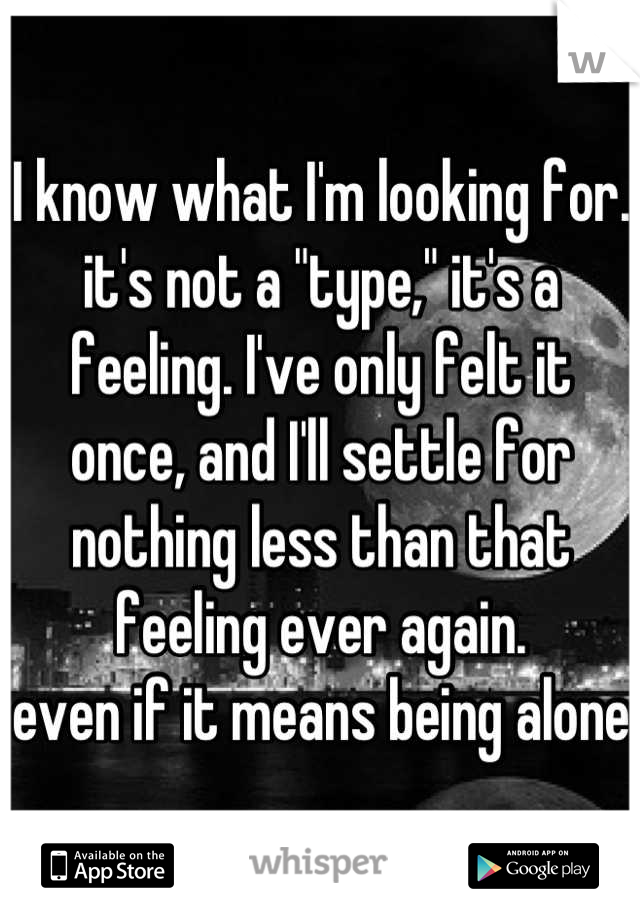 I know what I'm looking for. it's not a "type," it's a feeling. I've only felt it once, and I'll settle for nothing less than that feeling ever again. 
even if it means being alone