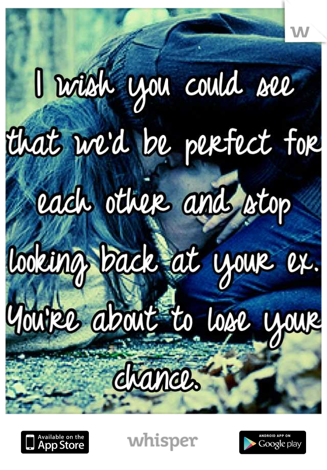 I wish you could see that we'd be perfect for each other and stop looking back at your ex. You're about to lose your chance. 