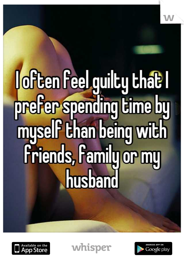 I often feel guilty that I prefer spending time by myself than being with friends, family or my husband