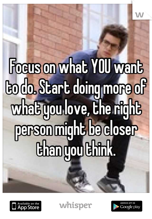 Focus on what YOU want to do. Start doing more of what you love, the right person might be closer than you think.