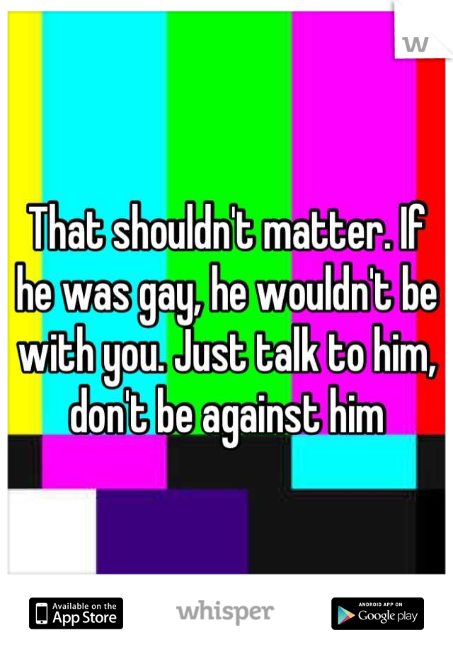 That shouldn't matter. If he was gay, he wouldn't be with you. Just talk to him, don't be against him