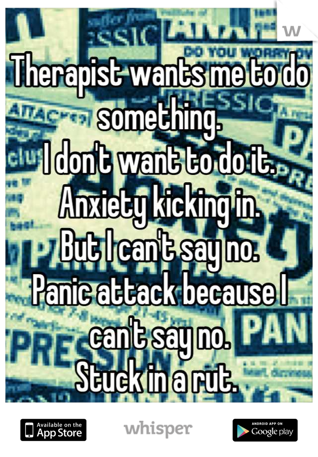 Therapist wants me to do something.
I don't want to do it. 
Anxiety kicking in. 
But I can't say no. 
Panic attack because I can't say no. 
Stuck in a rut. 