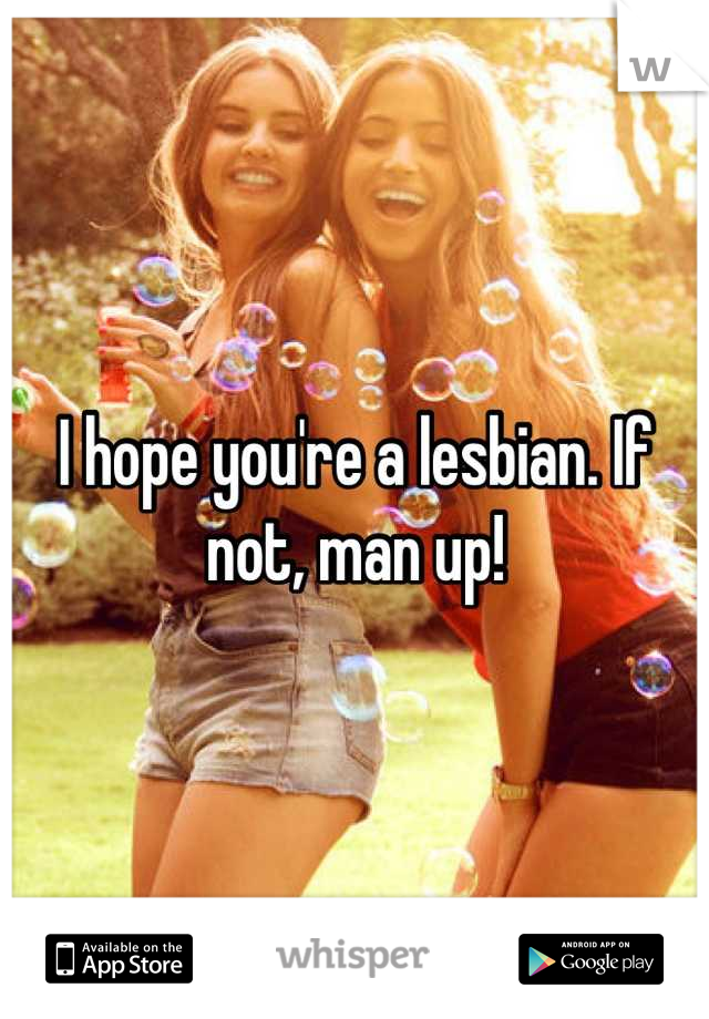 I hope you're a lesbian. If not, man up!