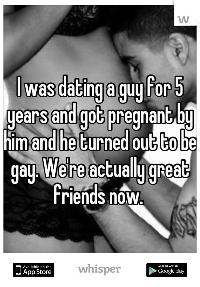 I was dating a guy for 5 years and got pregnant by him and he turned out to be gay. We're actually great friends now. 