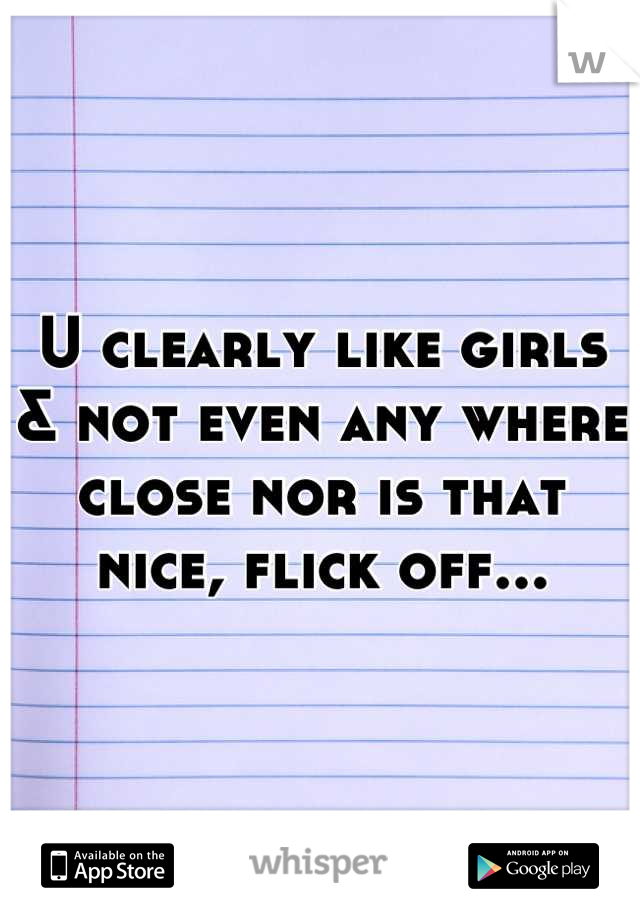 U clearly like girls & not even any where close nor is that nice, flick off...