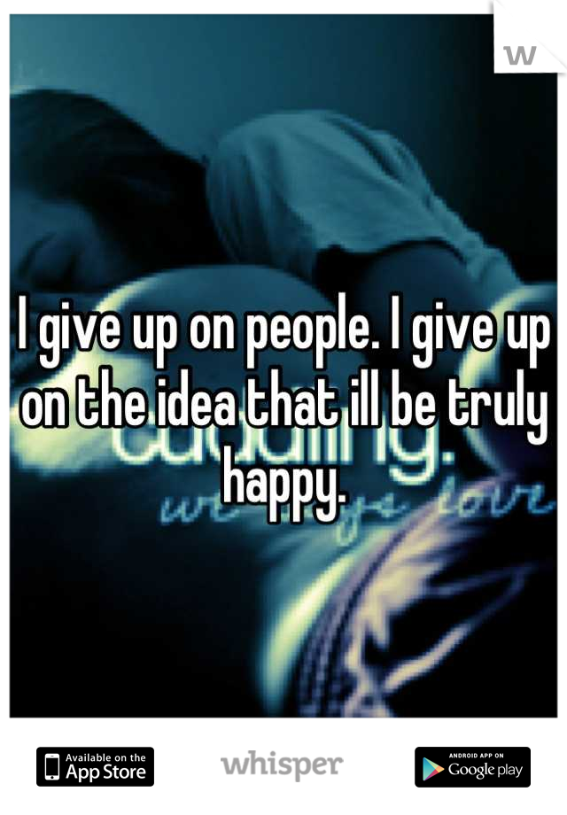 I give up on people. I give up on the idea that ill be truly happy.