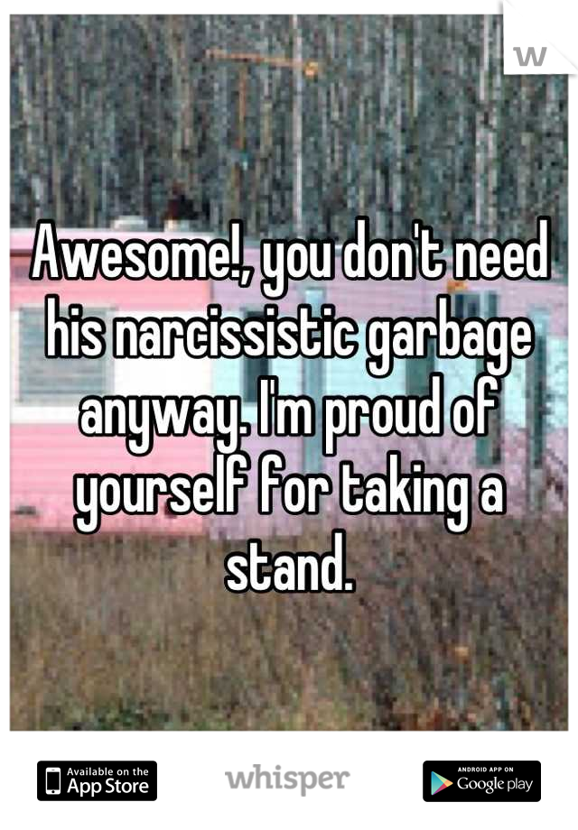 Awesome!, you don't need his narcissistic garbage anyway. I'm proud of yourself for taking a stand.