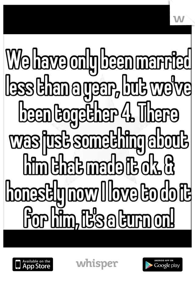 We have only been married less than a year, but we've been together 4. There was just something about him that made it ok. & honestly now I love to do it for him, it's a turn on!