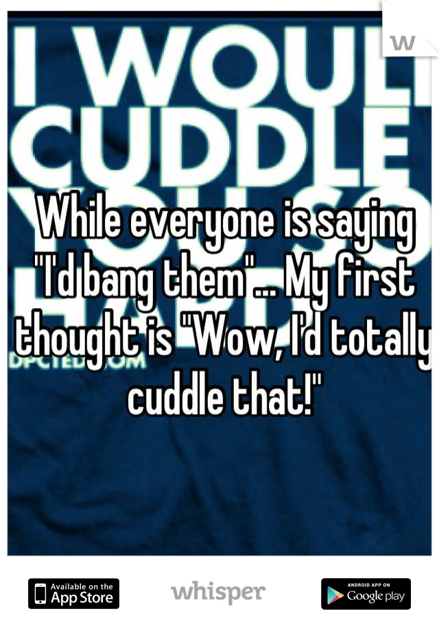 While everyone is saying "I'd bang them"... My first thought is "Wow, I'd totally cuddle that!"