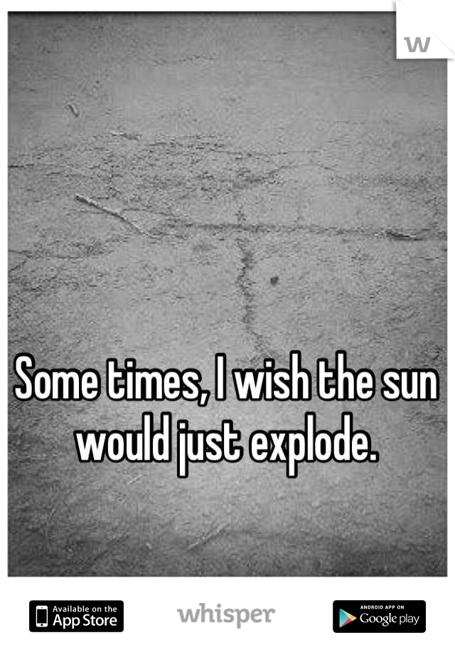 Some times, I wish the sun would just explode.