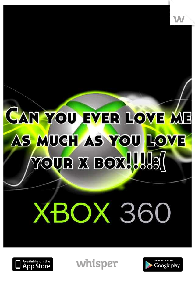 Can you ever love me as much as you love your x box!!!!:(