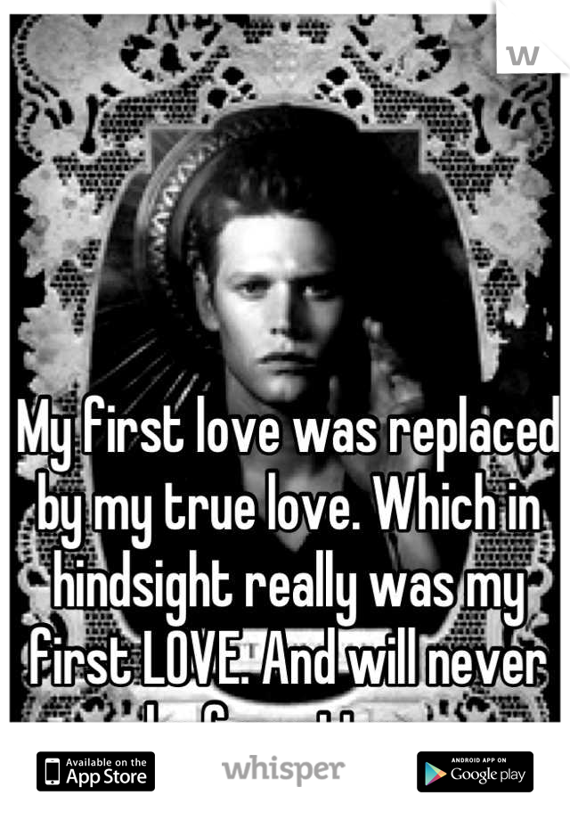 My first love was replaced by my true love. Which in hindsight really was my first LOVE. And will never be forgotten. 