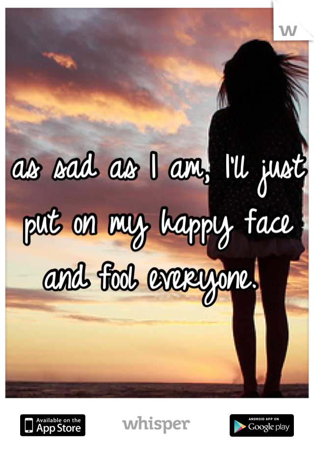 as sad as I am, I'll just put on my happy face and fool everyone. 