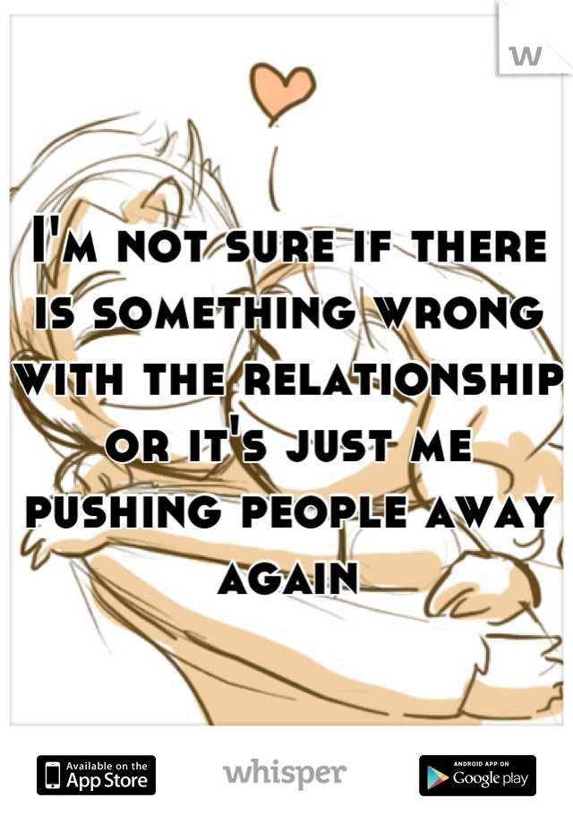 I'm not sure if there is something wrong with the relationship or it's just me pushing people away again